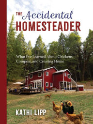 Title: The Accidental Homesteader: What I've Learned About Chickens, Compost, and Creating Home, Author: Kathi Lipp