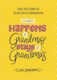 What Happens at Grandma's Stays at Grandma's: Stories That Celebrate the Joy and Chaos of Grandparenting