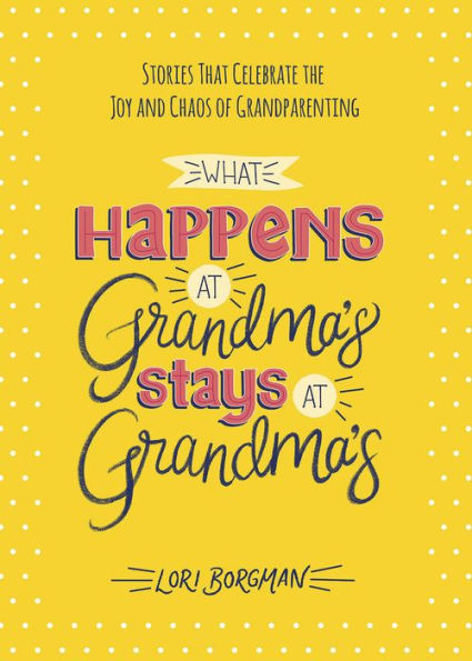 What Happens at Grandma's Stays Grandma's: Stories That Celebrate the Joy and Chaos of Grandparenting