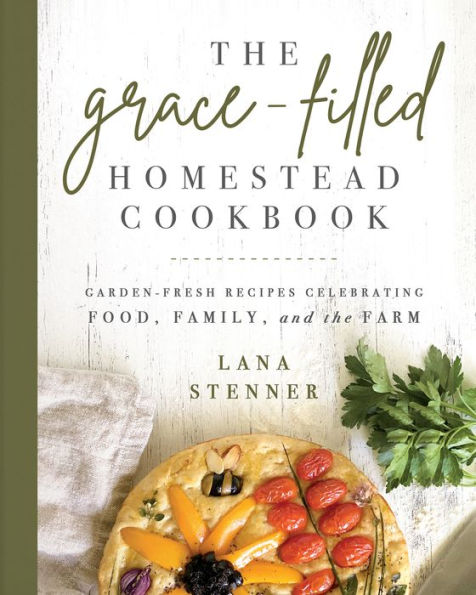 the Grace-Filled Homestead Cookbook: Garden-Fresh Recipes Celebrating Food, Family, and Farm