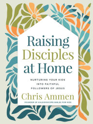 Title: Raising Disciples at Home: Nurturing Your Kids into Faithful Followers of Jesus, Author: Chris Ammen