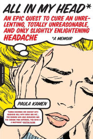 Title: All in My Head: An Epic Quest to Cure an Unrelenting, Totally Unreasonable, and Only Slightly Enlightening Headache, Author: Paula Kamen