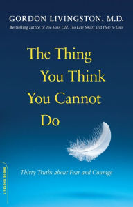 Title: The Thing You Think You Cannot Do: Thirty Truths about Fear and Courage, Author: Gordon Livingston MD