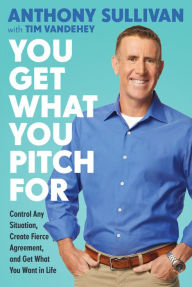 Title: You Get What You Pitch For: Control Any Situation, Create Fierce Agreement, and Get What You Want In Life, Author: Anthony Sullivan