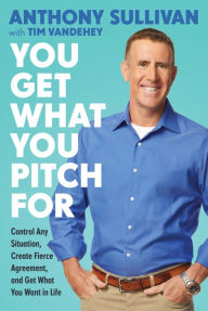 Title: You Get What You Pitch For: Control Any Situation, Create Fierce Agreement, and Get What You Want In Life, Author: Anthony Sullivan
