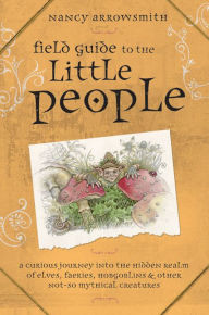 Title: Field Guide to the Little People: A Curious Journey into the Hidden Realm of Elves, Faeries, Hobgoblins and Other Not-So-Mythical Creatures, Author: Nancy Arrowsmith