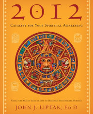 Title: 2012: Catalyst for Your Spiritual Awakening: Using the Mayan Tree of Life to Discover Your Higher Purpose, Author: John J. Liptak