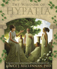 Title: The Wisdom of Hypatia: Ancient Spiritual Practices for a More Meaningful Life, Author: Bruce J. MacLennan PhD