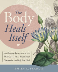 Title: The Body Heals Itself: How Deeper Awareness of Your Muscles and Their Emotional Connection Can Help You Heal, Author: Emily A. Francis