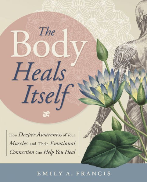 The Body Heals Itself: How Deeper Awareness of Your Muscles and Their Emotional Connection Can Help You Heal