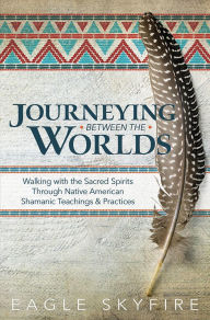 Title: Journeying Between the Worlds: Walking with the Sacred Spirits Through Native American Shamanic Teachings & Practices, Author: Eagle Skyfire