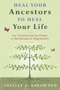 Title: Heal Your Ancestors to Heal Your Life: The Transformative Power of Genealogical Regression, Author: Shelley A. Kaehr PhD