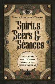 Title: Spirits, Seers & Séances: Victorian Spiritualism, Magic & the Supernatural, Author: Steele Alexandra Douris