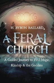 Title: A Feral Church: A Guided Journey to Find Magic, Kinship, and the Goddess, Author: H. Byron Ballard