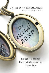 Title: The Eternal Bond: Daughters Honor Their Mothers on the Other Side, Author: Janet Lynn Roseman PhD