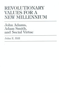 Title: Revolutionary Values for a New Millennium: John Adams, Adam Smith, and Social Virtue, Author: John E. Hill