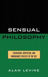 Title: Sensual Philosophy: Toleration, Skepticism, and Montaigne's Politics of the Self, Author: Alan Levine