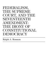 Title: Federalism, the Supreme Court, and the Seventeenth Amendment: The Irony of Constitutional Democracy, Author: Ralph A. Rossum Claremont McKenna College