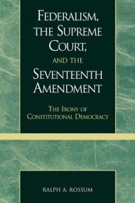 Title: Federalism, the Supreme Court, and the Seventeenth Amendment: The Irony of Constitutional Democracy / Edition 1, Author: Ralph A. Rossum Claremont McKenna College