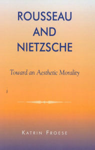 Title: Rousseau and Nietzsche: Toward an Aesthetic Morality, Author: Katrin Froese Professor of Philosophy,