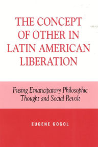 Title: The Concept of Other in Latin American Liberation: Fusing Emancipatory Philosophic Thought and Social Revolt, Author: Eugene Gogol