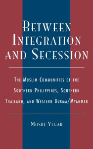 Title: Between Integration and Secession: The Muslim Communities of the Southern Philippines, Southern Thailand, and Western Burma/Myanmar, Author: Moshe Yegar
