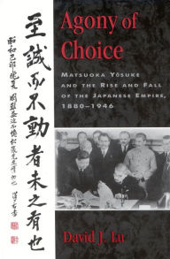 Title: Agony of Choice: Matsuoka Yosuke and the Rise and Fall of the Japanese Empire, 1880-1946, Author: David J. Lu