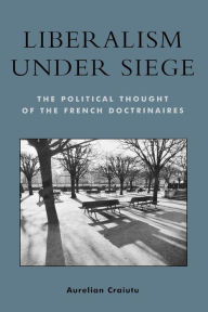 Title: Liberalism under Siege: The Political Thought of the French Doctrinaires, Author: Aurelian Craiutu