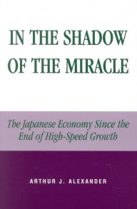 Title: In the Shadow of the Miracle: The Japanese Economy Since the End of High-Speed Growth, Author: Arthur J. Alexander