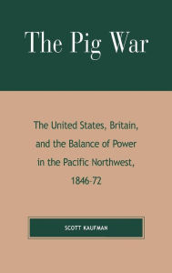 Title: The Pig War: The United States, Britain, and the Balance of Power in the Pacific Northwest, 1846-1872, Author: Scott Kaufman