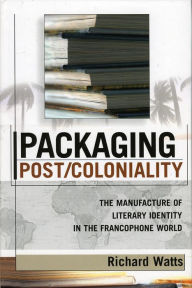 Title: Packaging Post/Coloniality: The Manufacture of Literary Identity in the Francophone World, Author: Richard Watts