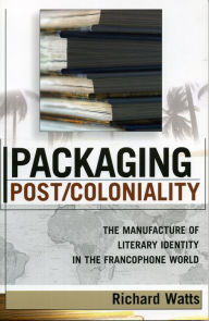 Title: Packaging Post/Coloniality: The Manufacture of Literary Identity in the Francophone World / Edition 1, Author: Richard Watts