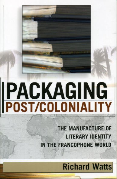Packaging Post/Coloniality: The Manufacture of Literary Identity in the Francophone World / Edition 1
