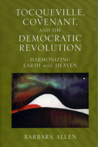 Title: Tocqueville, Covenant, and the Democratic Revolution: Harmonizing Earth with Heaven, Author: Barbara Allen