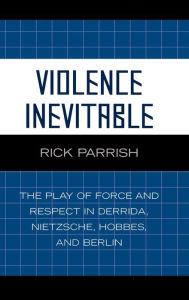 Title: Violence Inevitable: The Play of Force and Respect in Derrida, Nietzsche, Hobbes, and Berlin, Author: Rick Parrish