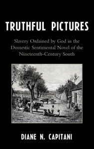 Title: Truthful Pictures: Slavery Ordained by God in the Domestic, Sentimental Novel of the Nineteenth Century South, Author: Diane N. Capitani