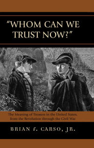 Title: Whom Can We Trust Now?: The Meaning of Treason in the United States, from the Revolution through the Civil War, Author: Brian F. Carso Jr.