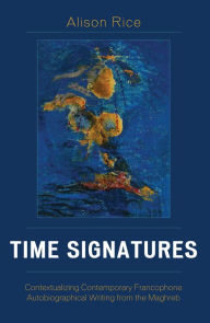 Title: Time Signatures: Contextualizing Contemporary Francophone Autobiographical Writing from the Maghreb, Author: Alison Rice University of Notre Dame