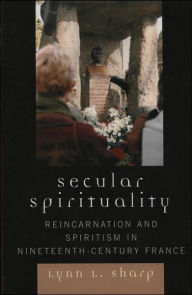 Title: Secular Spirituality: Reincarnation and Spiritism in Nineteenth-Century France, Author: Lynn L. Sharp