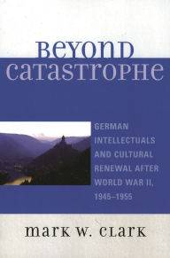 Title: Beyond Catastrophe: German Intellectuals and Cultural Renewal After World War II, 1945D1955, Author: Mark W. Clark