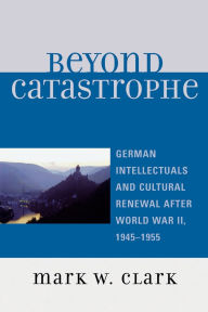 Title: Beyond Catastrophe: German Intellectuals and Cultural Renewal After World War II, 1945D1955, Author: Mark W. Clark