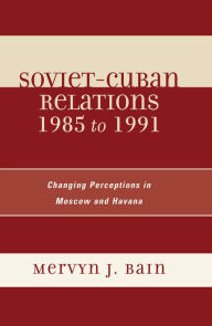 Title: Soviet-Cuban Relations 1985 to 1991: Changing Perceptions in Moscow and Havana, Author: Mervyn J. Bain