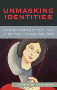 Title: Unmasking Identities: An Exploration of the Lives of Gay and Lesbian Teachers, Author: Janna Marie Jackson