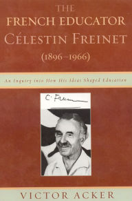 Title: The French Educator Celestin Freinet (1896-1966): An Inquiry into How His Ideas Shaped Education, Author: Victor Acker