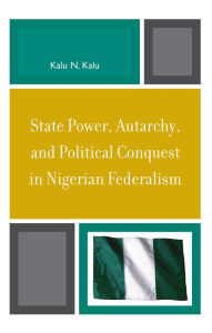 Title: State Power, Autarchy, and Political Conquest in Nigerian Federalism, Author: Kalu N. Kalu