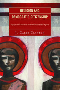 Title: Religion and Democratic Citizenship: Inquiry and Conviction in the American Public Square, Author: Caleb J. Clanton