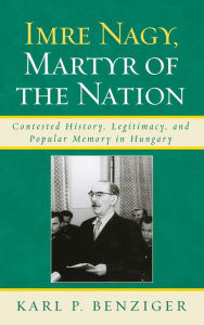 Title: Imre Nagy, Martyr of the Nation: Contested History, Legitimacy, and Popular Memory in Hungary, Author: Karl P. Benziger