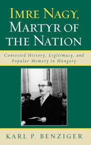 Title: Imre Nagy, Martyr of the Nation: Contested History, Legitimacy, and Popular Memory in Hungary, Author: Karl P. Benziger