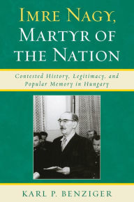 Title: Imre Nagy, Martyr of the Nation: Contested History, Legitimacy, and Popular Memory in Hungary, Author: Karl P. Benziger