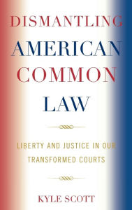 Title: Dismantling American Common Law: Liberty and Justice in Our Transformed Courts, Author: Kyle Scott